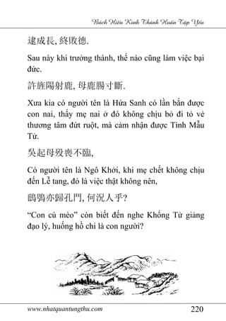 www.nhatquantungthu.com 220
Bách Hi u Kinh Thánh Hu n T p Y u
逮成長, 終敗德.
Sau này khi trưởng thành, thế nào cũng làm việc bại
đức.
許旌陽射鹿, 母鹿腸寸斷.
Xưa kia có người tên là Hứa Sanh có lần bắn được
con nai, thấy mẹ nai ở đó không chịu bỏ đi tỏ vẻ
thương tâm đứt ruột, mà cảm nhận được Tình Mẫu
Tử.
吳起母殁喪不臨,
Có người tên là Ngô Khởi, khi mẹ chết không chịu
đến Lễ tang, đó là việc thật không nên,
鴟鴞亦歸孔門, 何況人乎?
“Con cú mèo” còn biết đến nghe Khổng Tử giảng
đạo lý, huống hồ chi là con người?
 