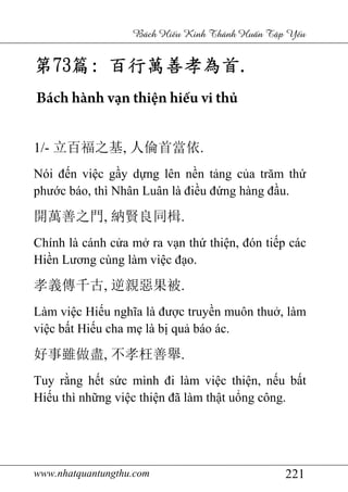 www.nhatquantungthu.com 221
Bách Hi u Kinh Thánh Hu n T p Y u
第第第第73737373篇篇篇篇:::: 百行萬善孝為首百行萬善孝為首百行萬善孝為首百行萬善孝為首....
Bách hành vạn thiện hiếu vi thủ
1/- 立百福之基, 人倫首當依.
Nói đến việc gầy dựng lên nền tảng của trăm thứ
phước báo, thì Nhân Luân là điều đứng hàng đầu.
開萬善之門, 納賢良同楫.
Chính là cánh cửa mở ra vạn thứ thiện, đón tiếp các
Hiền Lương cùng làm việc đạo.
孝義傳千古, 逆親惡果被.
Làm việc Hiếu nghĩa là được truyền muôn thuở, làm
việc bất Hiếu cha mẹ là bị quả báo ác.
好事雖做盡, 不孝枉善舉.
Tuy rằng hết sức mình đi làm việc thiện, nếu bất
Hiếu thì những việc thiện đã làm thật uổng công.
 