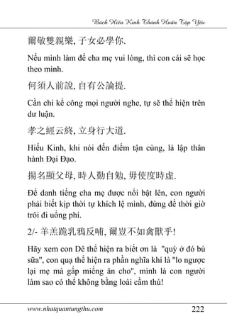 www.nhatquantungthu.com 222
Bách Hi u Kinh Thánh Hu n T p Y u
爾敬雙親樂, 子女必學你.
Nếu mình làm để cha mẹ vui lòng, thì con cái sẽ học
theo mình.
何須人前說, 自有公論提.
Cần chi kể công mọi người nghe, tự sẽ thể hiện trên
dư luận.
孝之經云終, 立身行大道.
Hiếu Kinh, khi nói đến điểm tận cùng, là lập thân
hành Đại Đạo.
揚名顯父母, 時人勤自勉, 毋使度時虛.
Để danh tiếng cha mẹ được nổi bật lên, con người
phải biết kịp thời tự khích lệ mình, đừng để thời giờ
trôi đi uổng phí.
2/- 羊羔跪乳鴉反哺, 爾豈不如禽獸乎!
Hãy xem con Dê thể hiện ra biết ơn là ''quỳ ở đó bú
sữa'', con quạ thể hiện ra phần nghĩa khí là ''lo ngược
lại mẹ mà gấp miếng ăn cho'', mình là con người
làm sao có thể không bằng loài cầm thú!
 
