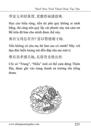www.nhatquantungthu.com 223
Bách Hi u Kinh Thánh Hu n T p Y u
學富五車財萬貫, 更應惜福感恩殊.
Học cao hiểu rộng, tiền tài phú quý không ai sánh
bằng, thì càng nên quý lấy cái phước này mà cảm ơn
Bề trên đã ban cho mình được thế này.
無有父母怎有吾? 當以賢德報寸絲.
Nếu không có cha mẹ thì làm sao có mình? Hãy với
đạo đức hiền lương mà đền đáp cha mẹ một tí.
惟有忠孝感天地, 長留青史後出世.
Chỉ có “Trung”, “Hiếu” mới có thể cảm động Thiên
Địa, được ghi vào trang thanh sử trường tồn tiếng
thơm.
 