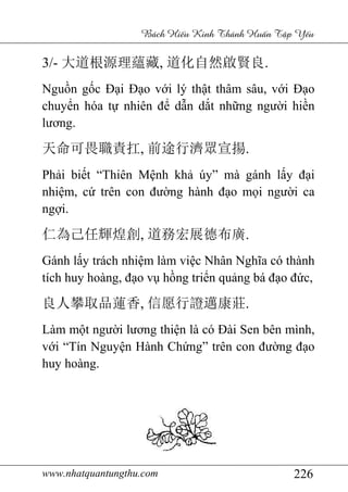 www.nhatquantungthu.com 226
Bách Hi u Kinh Thánh Hu n T p Y u
3/- 大道根源理蘊藏, 道化自然啟賢良.
Nguồn gốc Đại Đạo với lý thật thâm sâu, với Đạo
chuyển hóa tự nhiên để dẫn dắt những người hiền
lương.
天命可畏職責扛, 前途行濟眾宣揚.
Phải biết “Thiên Mệnh khả úy” mà gánh lấy đại
nhiệm, cứ trên con đường hành đạo mọi người ca
ngợi.
仁為己任輝煌創, 道務宏展德布廣.
Gánh lấy trách nhiệm làm việc Nhân Nghĩa có thành
tích huy hoàng, đạo vụ hồng triển quảng bá đạo đức,
良人攀取品蓮香, 信愿行證邁康莊.
Làm một người lương thiện là có Đài Sen bên mình,
với “Tín Nguyện Hành Chứng” trên con đường đạo
huy hoàng.
 