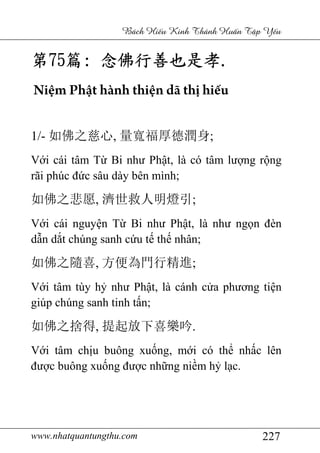 www.nhatquantungthu.com 227
Bách Hi u Kinh Thánh Hu n T p Y u
第第第第75757575篇篇篇篇:::: 念佛行善也是孝念佛行善也是孝念佛行善也是孝念佛行善也是孝....
Niệm Phật hành thiện dã thị hiếu
1/- 如佛之慈心, 量寬福厚德潤身;
Với cái tâm Từ Bi như Phật, là có tâm lượng rộng
rãi phúc đức sâu dày bên mình;
如佛之悲愿, 濟世救人明燈引;
Với cái nguyện Từ Bi như Phật, là như ngọn đèn
dẫn dắt chúng sanh cứu tế thế nhân;
如佛之隨喜, 方便為門行精進;
Với tâm tùy hỷ như Phật, là cánh cửa phương tiện
giúp chúng sanh tinh tấn;
如佛之捨得, 提起放下喜樂吟.
Với tâm chịu buông xuống, mới có thể nhấc lên
được buông xuống được những niềm hỷ lạc.
 