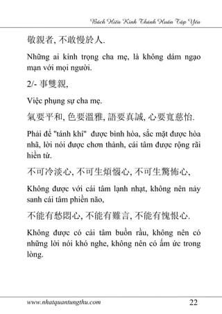 www.nhatquantungthu.com 22
Bách Hi u Kinh Thánh Hu n T p Y u
敬親者, 不敢慢於人.
Những ai kính trọng cha mẹ, là không dám ngạo
mạn với mọi người.
2/- 事雙親,
Việc phụng sự cha mẹ.
氣要平和, 色要溫雅, 語要真誠, 心要寬慈怡.
Phải để ''tánh khí'' được bình hòa, sắc mặt được hòa
nhã, lời nói được chơn thành, cái tâm được rộng rãi
hiền từ.
不可冷淡心, 不可生煩惱心, 不可生驚怖心,
Không được với cái tâm lạnh nhạt, không nên nảy
sanh cái tâm phiền não,
不能有愁悶心, 不能有難言, 不能有愧恨心.
Không được có cái tâm buồn rầu, không nên có
những lời nói khó nghe, không nên có ấm ức trong
lòng.
 