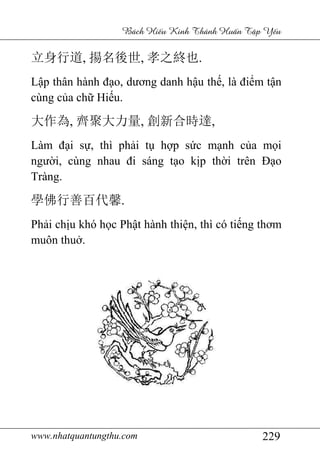 www.nhatquantungthu.com 229
Bách Hi u Kinh Thánh Hu n T p Y u
立身行道, 揚名後世, 孝之終也.
Lập thân hành đạo, dương danh hậu thế, là điểm tận
cùng của chữ Hiếu.
大作為, 齊聚大力量, 創新合時達,
Làm đại sự, thì phải tụ hợp sức mạnh của mọi
người, cùng nhau đi sáng tạo kịp thời trên Đạo
Tràng.
學佛行善百代馨.
Phải chịu khó học Phật hành thiện, thì có tiếng thơm
muôn thuở.
 