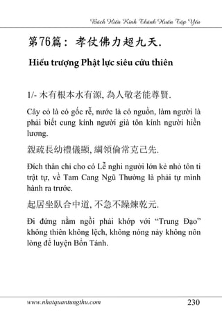 www.nhatquantungthu.com 230
Bách Hi u Kinh Thánh Hu n T p Y u
第第第第76767676篇篇篇篇:::: 孝仗佛力超九天孝仗佛力超九天孝仗佛力超九天孝仗佛力超九天....
Hiếu trượng Phật lực siêu cửu thiên
1/- 木有根本水有源, 為人敬老能尊賢.
Cây cỏ là có gốc rễ, nước là có nguồn, làm người là
phải biết cung kính người già tôn kính người hiền
lương.
親疏長幼禮儀顯, 綱領倫常克己先.
Đích thân chỉ cho có Lễ nghi người lớn kẻ nhỏ tôn ti
trật tự, về Tam Cang Ngũ Thường là phải tự mình
hành ra trước.
起居坐臥合中道, 不急不躁煉乾元.
Đi đứng nằm ngồi phải khớp với “Trung Đạo”
không thiên không lệch, không nóng nảy không nôn
lòng để luyện Bổn Tánh.
 