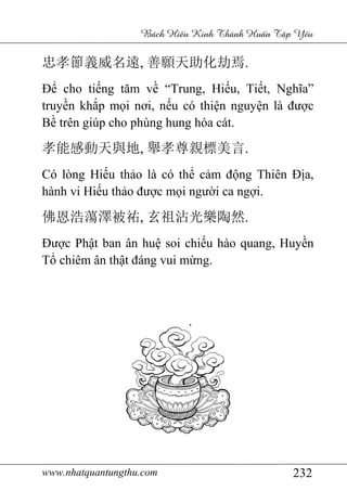 www.nhatquantungthu.com 232
Bách Hi u Kinh Thánh Hu n T p Y u
忠孝節義威名遠, 善願天助化劫焉.
Để cho tiếng tăm về “Trung, Hiếu, Tiết, Nghĩa”
truyền khắp mọi nơi, nếu có thiện nguyện là được
Bề trên giúp cho phùng hung hóa cát.
孝能感動天與地, 舉孝尊親標美言.
Có lòng Hiếu thảo là có thể cảm động Thiên Địa,
hành vi Hiếu thảo được mọi người ca ngợi.
佛恩浩蕩澤被祐, 玄祖沾光樂陶然.
Được Phật ban ân huệ soi chiếu hào quang, Huyền
Tổ chiêm ân thật đáng vui mừng.
 