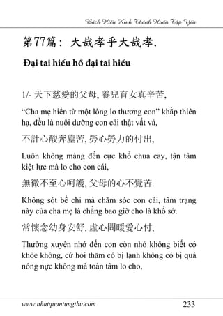 www.nhatquantungthu.com 233
Bách Hi u Kinh Thánh Hu n T p Y u
第第第第77777777篇篇篇篇:::: 大哉孝大哉孝大哉孝大哉孝乎大哉孝乎大哉孝乎大哉孝乎大哉孝....
Đại tai hiếu hồ đại tai hiếu
1/- 天下慈愛的父母, 養兒育女真辛苦,
“Cha mẹ hiền từ một lòng lo thương con” khắp thiên
hạ, đều là nuôi dưỡng con cái thật vất vả,
不計心酸奔塵苦, 勞心勞力的付出,
Luôn không màng đến cực khổ chua cay, tận tâm
kiệt lực mà lo cho con cái,
無微不至心呵護, 父母的心不覺苦.
Không sót bề chi mà chăm sóc con cái, tâm trạng
này của cha mẹ là chẳng bao giờ cho là khổ sở.
常懷念幼身安舒, 虛心問暖愛心付,
Thường xuyên nhớ đến con còn nhỏ không biết có
khỏe không, cứ hỏi thăm có bị lạnh không có bị quá
nóng nực không mà toàn tâm lo cho,
 