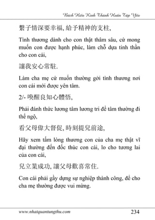 www.nhatquantungthu.com 234
Bách Hi u Kinh Thánh Hu n T p Y u
繫子情深要幸福, 給予精神的支柱,
Tình thương dành cho con thật thâm sâu, cứ mong
muốn con được hạnh phúc, làm chỗ dựa tinh thần
cho con cái,
讓我安心常駐.
Làm cha mẹ cứ muốn thường gởi tình thương nơi
con cái mới được yên tâm.
2/- 喚醒良知心體悟,
Phải đánh thức lương tâm lương tri để tâm thường đi
thể ngộ,
看父母偉大督促, 時刻提兒前途,
Hãy xem tấm lòng thương con của cha mẹ thật vĩ
đại thường đến đốc thúc con cái, lo cho tương lai
của con cái,
兒立業成功, 讓父母歡喜常住.
Con cái phải gầy dựng sự nghiệp thành công, để cho
cha mẹ thường được vui mừng.
 