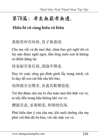 www.nhatquantungthu.com 236
Bách Hi u Kinh Thánh Hu n T p Y u
第第第第78787878篇篇篇篇:::: 孝矣無窮孝無邊孝矣無窮孝無邊孝矣無窮孝無邊孝矣無窮孝無邊....
Hiếu hĩ vô cùng hiếu vô biên
萬般勞瘁有時休, 育子無盡頭.
Cha mẹ vất vả đủ mọi thứ, chưa bao giờ nghĩ tới có
lúc nào được nghỉ ngơi, tấm lòng nuôi con là không
có điểm dừng lại.
持家耐苦重任荷, 訓誨不憚求.
Duy trì cuộc sống gia đình gánh lấy trọng trách, cứ
lo dạy dỗ con cái bất cầu hồi báo.
幼得親全安樂多, 各盡其歡樂悠悠.
Trẻ thơ được cha mẹ lo chu toàn mọi thứ thật vui vẻ,
ai nấy đều trong bầu không khí vui vẻ.
體親至意, 承養順柔, 和顔悅色琢.
Phải hiểu tâm ý của cha mẹ, khi nuôi dưỡng cha mẹ
phải với thái độ ôn hòa, với sắc mặt vui vẻ.
 