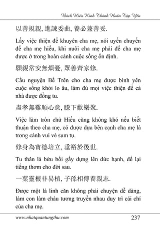 www.nhatquantungthu.com 237
Bách Hi u Kinh Thánh Hu n T p Y u
以善規親, 進諫委曲, 養必兼善妥.
Lấy việc thiện để khuyên cha mẹ, nói uyển chuyển
để cha mẹ hiểu, khi nuôi cha mẹ phải để cha mẹ
được ở trong hoàn cảnh cuộc sống ổn định.
願親常安無煩憂, 眾善齊家修.
Cầu nguyện Bề Trên cho cha mẹ được bình yên
cuộc sống khỏi lo âu, làm đủ mọi việc thiện để cả
nhà được đồng tu.
盡孝無難順心意, 膝下歡樂聚.
Việc làm tròn chữ Hiếu cũng không khó nếu biết
thuận theo cha mẹ, có được dựa bên cạnh cha mẹ là
trong cảnh vui vẻ sum tụ.
修身為寶德培立, 垂裕於後世.
Tu thân là bửu bối gầy dựng lên đức hạnh, để lại
tiếng thơm cho đời sau.
一葉靈根非易植, 子孫相傳養親志.
Được một lá linh căn không phải chuyện dễ dàng,
làm con làm cháu tương truyền nhau duy trì cái chí
của cha mẹ.
 