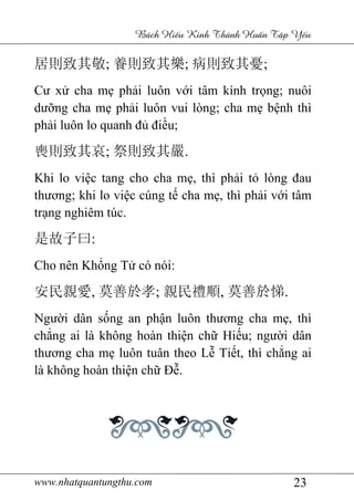 www.nhatquantungthu.com
居則致其敬; 養則致其樂
Cư xử cha mẹ ph
dưỡng cha mẹ ph
phải luôn lo quanh đ
喪則致其哀; 祭則致其嚴
Khi lo việc tang cho cha m
thương; khi lo việ
trạng nghiêm túc.
是故子曰:
Cho nên Khổng T
安民親愛, 莫善於孝
Người dân sống an ph
chẳng ai là không hoàn thi
thương cha mẹ luôn tuân theo L
là không hoàn thiệ
www.nhatquantungthu.com
Bách Hi u Kinh Thánh Hu
養則致其樂; 病則致其憂
phải luôn với tâm kính tr
phải luôn vui lòng; cha m
i luôn lo quanh đủ điều;
祭則致其嚴.
tang cho cha mẹ, thì phải tỏ
ệc cúng tế cha mẹ, thì ph
ng Tử có nói:
莫善於孝; 親民禮順, 莫善於悌
ng an phận luôn thương cha m
ng ai là không hoàn thiện chữ Hiếu; ngư
luôn tuân theo Lễ Tiết, thì ch
ện chữ Đễ.
23
u Kinh Thánh Hu n T p Y u
病則致其憂;
i tâm kính trọng; nuôi
i luôn vui lòng; cha mẹ bệnh thì
ỏ lòng đau
, thì phải với tâm
莫善於悌.
ương cha mẹ, thì
; người dân
t, thì chẳng ai
 
