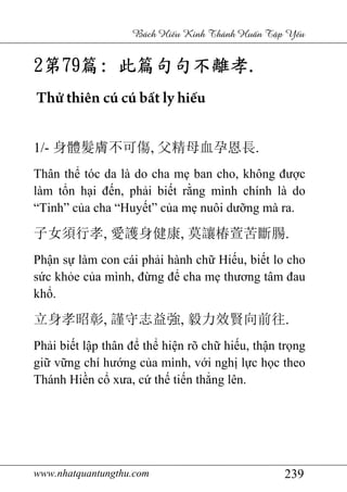 www.nhatquantungthu.com 239
Bách Hi u Kinh Thánh Hu n T p Y u
2222第第第第79797979篇篇篇篇:::: 此篇句句不離孝此篇句句不離孝此篇句句不離孝此篇句句不離孝....
Thử thiên cú cú bất ly hiếu
1/- 身體髮膚不可傷, 父精母血孕恩長.
Thân thể tóc da là do cha mẹ ban cho, không được
làm tổn hại đến, phải biết rằng mình chính là do
“Tinh” của cha “Huyết” của mẹ nuôi dưỡng mà ra.
子女須行孝, 愛護身健康, 莫讓椿萱苦斷腸.
Phận sự làm con cái phải hành chữ Hiếu, biết lo cho
sức khỏe của mình, đừng để cha mẹ thương tâm đau
khổ.
立身孝昭彰, 謹守志益強, 毅力效賢向前往.
Phải biết lập thân để thể hiện rõ chữ hiếu, thận trọng
giữ vững chí hướng của mình, với nghị lực học theo
Thánh Hiền cổ xưa, cứ thế tiến thẳng lên.
 