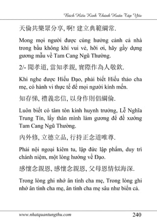 www.nhatquantungthu.com 240
Bách Hi u Kinh Thánh Hu n T p Y u
天倫共樂眾分享, 啊! 建立典範綱常.
Mong mọi người được cùng hưởng cảnh cả nhà
trong bầu không khí vui vẻ, hỡi ơi, hãy gầy dựng
gương mẫu về Tam Cang Ngũ Thường.
2/- 聞孝道, 當知孝親, 實際作為人敬欽.
Khi nghe được Hiếu Đạo, phải biết Hiếu thảo cha
mẹ, có hành vi thực tế để mọi người kính mến.
知存悌, 禮義忠信, 以身作則倡綱倫.
Luôn biết có tâm tôn kính huynh trưởng, Lễ Nghĩa
Trung Tín, lấy thân mình làm gương để đề xướng
Tam Cang Ngũ Thường.
內外修, 立德立品, 行持正念道唯尊.
Phải nội ngoại kiêm tu, lập đức lập phẩm, duy trì
chánh niệm, một lòng hướng về Đạo.
感懷念親恩, 感懷念親恩, 父母恩情似海深.
Trong lòng ghi nhớ ân tình cha mẹ, Trong lòng ghi
nhớ ân tình cha mẹ, ân tình cha mẹ sâu như biển cả.
 