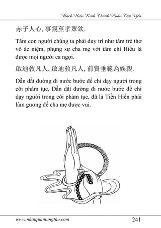 www.nhatquantungthu.com 241
Bách Hi u Kinh Thánh Hu n T p Y u
赤子人心, 事親至孝眾欽.
Tâm con người chúng ta phải duy trì như tâm trẻ thơ
vô ác niệm, phụng sự cha mẹ với tâm chí Hiếu là
được mọi người ca ngợi.
啟迪敎凡人, 啟迪敎凡人, 前賢垂範為娛親.
Dẫn dắt đường đi nước bước để chỉ dạy người trong
cõi phàm tục, Dẫn dắt đường đi nước bước để chỉ
dạy người trong cõi phàm tục, đã là Tiền Hiền phải
làm gương để cha mẹ được vui.
 