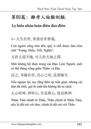 www.nhatquantungthu.com 242
Bách Hi u Kinh Thánh Hu n T p Y u
第第第第80808080篇篇篇篇:::: 離孝人倫顛倒顛離孝人倫顛倒顛離孝人倫顛倒顛離孝人倫顛倒顛....
Ly hiếu nhân luân điên đảo điên
1/- 人生在世, 貴盡忠孝節義,
Con người sống trên đời, quý ở chỗ được làm tròn
chữ “Trung, Hiếu, Tiết, Nghĩa”,
方於人道不愧, 可立於天地之間.
Mới không hổ thẹn trong cái Đạo Làm Người, mới
có thể đứng vững giữa Thiên và Địa.
反之, 身雖在世, 其心已死, 是謂偷生.
Nếu ngược lại, tuy rằng thân tại trần gian, nhưng cái
tâm đã chết, gọi là sinh tồn không đủ tư cách.
人心即神, 神即心, 若是欺心, 便是欺神.
Nhân Tâm chính là Thần, Thần chính là Nhân Tâm,
nếu là dối trá với tâm, chính là dối trá với Thần.
 