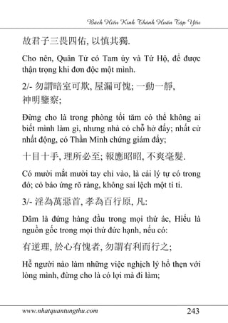 www.nhatquantungthu.com 243
Bách Hi u Kinh Thánh Hu n T p Y u
故君子三畏四佑, 以慎其獨.
Cho nên, Quân Tử có Tam úy và Tứ Hộ, để được
thận trọng khi đơn độc một mình.
2/- 勿謂暗室可欺, 屋漏可愧; 一動一靜,
神明鑒察;
Đừng cho là trong phòng tối tăm có thể không ai
biết mình làm gì, nhưng nhà có chỗ hở đấy; nhất cử
nhất động, có Thần Minh chứng giám đấy;
十目十手, 理所必至; 報應昭昭, 不爽毫髮.
Có mười mắt mười tay chỉ vào, là cái lý tự có trong
đó; có báo ứng rõ ràng, không sai lệch một tí ti.
3/- 淫為萬惡首, 孝為百行原, 凡:
Dâm là đứng hàng đầu trong mọi thứ ác, Hiếu là
nguồn gốc trong mọi thứ đức hạnh, nếu có:
有逆理, 於心有愧者, 勿謂有利而行之;
Hễ người nào làm những việc nghịch lý hổ thẹn với
lòng mình, đừng cho là có lợi mà đi làm;
 