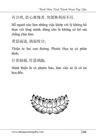 www.nhatquantungthu.com 244
Bách Hi u Kinh Thánh Hu n T p Y u
有合理, 於心無愧者, 勿謂無利而不行.
Hễ người nào làm những việc khớp với lý không hổ
thẹn với lòng mình, đừng cho là không có lợi mà
chẳng chịu làm.
善惡兩途, 禍福攸分;
Thiện ác hai con đường, Phước Họa tự có phân
định;
行善福報, 作惡禍臨.
Hành thiện là có phước báo, làm việc ác là có tai
họa đến.
 