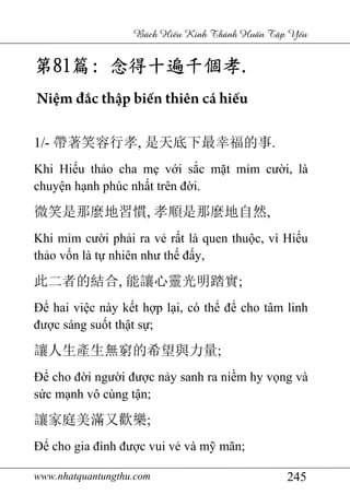 www.nhatquantungthu.com 245
Bách Hi u Kinh Thánh Hu n T p Y u
第第第第81818181篇篇篇篇:::: 念得十遍千個孝念得十遍千個孝念得十遍千個孝念得十遍千個孝....
Niệm đắc thập biến thiên cá hiếu
1/- 帶著笑容行孝, 是天底下最幸福的事.
Khi Hiếu thảo cha mẹ với sắc mặt mỉm cười, là
chuyện hạnh phúc nhất trên đời.
微笑是那麼地習慣, 孝順是那麼地自然,
Khi mỉm cười phải ra vẻ rất là quen thuộc, vì Hiếu
thảo vốn là tự nhiên như thế đấy,
此二者的結合, 能讓心靈光明踏實;
Để hai việc này kết hợp lại, có thể để cho tâm linh
được sáng suốt thật sự;
讓人生產生無窮的希望與力量;
Để cho đời người được nảy sanh ra niềm hy vọng và
sức mạnh vô cùng tận;
讓家庭美滿又歡樂;
Để cho gia đình được vui vẻ và mỹ mãn;
 