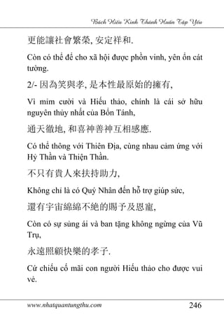 www.nhatquantungthu.com 246
Bách Hi u Kinh Thánh Hu n T p Y u
更能讓社會繁榮, 安定祥和.
Còn có thể để cho xã hội được phồn vinh, yên ổn cát
tường.
2/- 因為笑與孝, 是本性最原始的擁有,
Vì mỉm cười và Hiếu thảo, chính là cái sở hữu
nguyên thủy nhất của Bổn Tánh,
通天徹地, 和喜神善神互相感應.
Có thể thông với Thiên Địa, cùng nhau cảm ứng với
Hỷ Thần và Thiện Thần.
不只有貴人來扶持助力,
Không chỉ là có Quý Nhân đến hỗ trợ giúp sức,
還有宇宙綿綿不絶的賜予及恩寵,
Còn có sự sủng ái và ban tặng không ngừng của Vũ
Trụ,
永遠照顧快樂的孝子.
Cứ chiếu cố mãi con người Hiếu thảo cho được vui
vẻ.
 