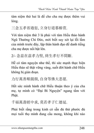 www.nhatquantungthu.com 248
Bách Hi u Kinh Thánh Hu n T p Y u
tâm niệm thứ hai là để cho cha mẹ được thêm vui
lòng.
三念五孝省過愆, 立身行道慕椿萱.
Với tâm niệm thứ 3 là phải với tâm Hiếu thảo hành
Ngũ Thường Chi Đức, mới biết suy xét lại lỗi lầm
của mình trước đây, lập thân hành đạo để danh tiếng
cha mẹ được nổi bật lên.
2/- 念茲在茲孝力堅, 終生孝行不間斷.
Hễ có tâm nguyện như thế, thì sức mạnh thực hiện
Hiếu thảo sẽ thật vững vàng, suốt đời hành chữ Hiếu
không bị gián đoạn.
力行萬善順親顔, 自身等佛大悲愿.
Hết sức mình hành chữ Hiếu thuận theo ý của cha
mẹ, tự mình có “Đại Bi Nguyện” ngang tầm với
Phật.
千福萬壽經中求, 莫若孝子仁德延.
Phải biết rằng trong kinh có sẵn đủ thứ phước đủ
mọi tuổi thọ mình đang cầu mong, không khi nào
 