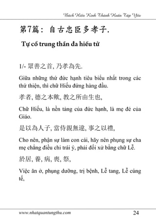 www.nhatquantungthu.com 24
Bách Hi u Kinh Thánh Hu n T p Y u
第第第第7777篇篇篇篇:::: 自古忠臣多孝子自古忠臣多孝子自古忠臣多孝子自古忠臣多孝子....
Tự cổ trung thần đa hiếu tử
1/- 眾善之首, 乃孝為先.
Giữa những thứ đức hạnh tiêu biểu nhất trong các
thứ thiện, thì chữ Hiếu đứng hàng đầu.
孝者, 德之本歟, 教之所由生也,
Chữ Hiếu, là nền tảng của đức hạnh, là mẹ đẻ của
Giáo.
是以為人子, 當侍親無違, 事之以禮,
Cho nên, phận sự làm con cái, hãy nên phụng sự cha
mẹ chẳng điều chi trái ý, phải đối xử bằng chữ Lễ.
於居, 養, 病, 喪, 祭,
Việc ăn ở, phụng dưỡng, trị bệnh, Lễ tang, Lễ cúng
tế,
 
