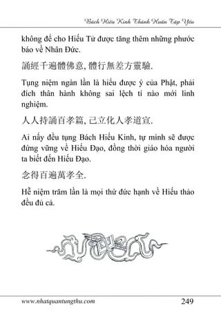 www.nhatquantungthu.com 249
Bách Hi u Kinh Thánh Hu n T p Y u
không để cho Hiếu Tử được tăng thêm những phước
báo về Nhân Đức.
誦經千遍體佛意, 體行無差方靈驗.
Tụng niệm ngàn lần là hiểu được ý của Phật, phải
đích thân hành không sai lệch tí nào mới linh
nghiệm.
人人持誦百孝篇, 己立化人孝道宣.
Ai nấy đều tụng Bách Hiếu Kinh, tự mình sẽ được
đứng vững về Hiếu Đạo, đồng thời giáo hóa người
ta biết đến Hiếu Đạo.
念得百遍萬孝全.
Hễ niệm trăm lần là mọi thứ đức hạnh về Hiếu thảo
đều đủ cả.
 