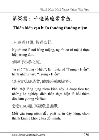 www.nhatquantungthu.com 250
Bách Hi u Kinh Thánh Hu n T p Y u
第第第第83838383篇篇篇篇:::: 千遍萬遍常常念千遍萬遍常常念千遍萬遍常常念千遍萬遍常常念....
Thiên biến vạn biến thường thường niệm
1/- 迷者口說, 智者心行.
Người mê là nói bằng miệng, người có trí tuệ là thực
hiện trong tâm.
修辦行忠孝之道,
Tu chữ “Trung - Hiếu”, làm việc về “Trung - Hiếu”,
hành những việc “Trung - Hiếu”,
須務實唸經消業, 體踐培德顯道格.
Phải thật lòng tụng niệm kinh này là được tiêu tan
những ác nghiệp, đích thân thực hiện là bồi thêm
đức làm gương về Đạo.
念念由心起, 真誠敬意無欺.
Mỗi câu tụng niệm đều phát ra từ đáy lòng, chơn
thành kính ý không lừa dối mình.
 