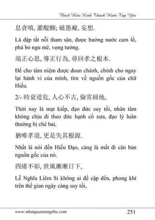 www.nhatquantungthu.com 251
Bách Hi u Kinh Thánh Hu n T p Y u
息貪嗔, 灌醍醐; 破愚癡, 妄想.
Là dập tắt nỗi tham sân, được hưởng nước cam lồ,
phá bỏ ngu mê, vọng tưởng.
端正心思, 導正行為, 尋回孝之根本.
Để cho tâm niệm được đoan chánh, chỉnh cho ngay
lại hành vi của mình, tìm về nguồn gốc của chữ
Hiếu.
2/- 時衰道危, 人心不古, 倫常掃地,
Thời nay là mạt kiếp, đạo đức suy tồi, nhân tâm
không chịu đi theo đức hạnh cổ xưa, đạo lý luân
thường bị chê bai,
猶唯孝道, 更是失其根源.
Nhất là nói đến Hiếu Đạo, càng là mất đi căn bản
nguồn gốc của nó.
四維不彰, 世風漸漸日下,
Lễ Nghĩa Liêm Sỉ không ai đề cập đến, phong khí
trên thế gian ngày càng suy tồi,
 