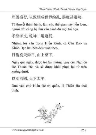 www.nhatquantungthu.com 252
Bách Hi u Kinh Thánh Hu n T p Y u
邪說盛行, 以致釀成世界紛亂, 黎庶甚遭殃.
Tà thuyết thịnh hành, làm cho thế gian này hỗn loạn,
người đời càng bị lâm vào cảnh đủ mọi tai họa.
孝經孝文, 乾坤二道遵從,
Những lời văn trong Hiếu Kinh, cả Càn Đạo và
Khôn Đạo hai bên đều tuân theo,
日復堯天舜日, 由上至下,
Ngày qua ngày, được trở lại những ngày của Nghiêu
Đế Thuấn Đế, và sẽ được khôi phục lại từ trên
xuống dưới,
以孝治國, 天下太平.
Dựa vào chữ Hiếu Đễ trị quốc, là Thiên Hạ thái
bình.
 