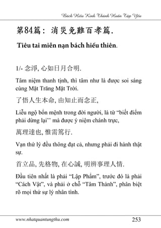 www.nhatquantungthu.com 253
Bách Hi u Kinh Thánh Hu n T p Y u
第第第第84848484篇篇篇篇:::: 消災免難百孝篇消災免難百孝篇消災免難百孝篇消災免難百孝篇....
Tiêu tai miễn nạn bách hiếu thiên.
1/- 念淨, 心如日月合明.
Tâm niệm thanh tịnh, thì tâm như là được soi sáng
cùng Mặt Trăng Mặt Trời.
了悟人生本命, 由知止而念正,
Liễu ngộ bổn mệnh trong đời người, là từ “biết điểm
phải dừng lại’’ mà được ý niệm chánh trực,
萬理達也, 惟需篤行.
Vạn thứ lý đều thông đạt cả, nhưng phải đi hành thật
sự.
首立品, 先格物, 在心誠, 明辨事理人情.
Đầu tiên nhất là phải “Lập Phẩm”, trước đó là phải
“Cách Vật”, và phải ở chỗ “Tâm Thành”, phân biệt
rõ mọi thứ sự lý nhân tình.
 