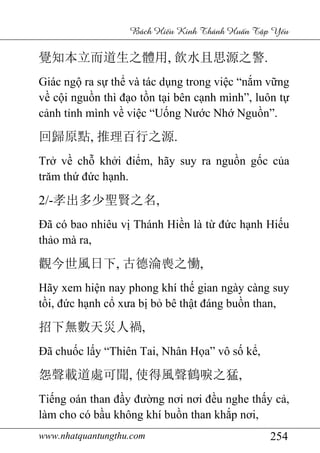 www.nhatquantungthu.com 254
Bách Hi u Kinh Thánh Hu n T p Y u
覺知本立而道生之體用, 飲水且思源之警.
Giác ngộ ra sự thể và tác dụng trong việc “nắm vững
về cội nguồn thì đạo tồn tại bên cạnh mình”, luôn tự
cảnh tỉnh mình về việc “Uống Nước Nhớ Nguồn”.
回歸原點, 推理百行之源.
Trở về chỗ khởi điểm, hãy suy ra nguồn gốc của
trăm thứ đức hạnh.
2/-孝出多少聖賢之名,
Đã có bao nhiêu vị Thánh Hiền là từ đức hạnh Hiếu
thảo mà ra,
觀今世風日下, 古德淪喪之慟,
Hãy xem hiện nay phong khí thế gian ngày càng suy
tồi, đức hạnh cổ xưa bị bỏ bê thật đáng buồn than,
招下無數天災人禍,
Đã chuốc lấy “Thiên Tai, Nhân Họa” vô số kể,
怨聲載道處可聞, 使得風聲鶴唳之猛,
Tiếng oán than đầy đường nơi nơi đều nghe thấy cả,
làm cho có bầu không khí buồn than khắp nơi,
 