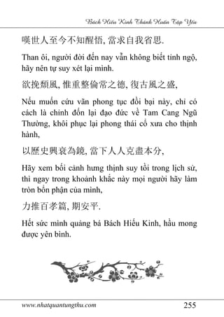 www.nhatquantungthu.com
嘆世人至今不知醒悟
Than ôi, người đờ
hãy nên tự suy xét l
欲挽頹風, 惟重整倫常之德
Nếu muốn cứu vãn phong t
cách là chỉnh đốn l
Thường, khôi phụ
hành,
以歷史興衰為鏡
Hãy xem bối cảnh h
thì ngay trong kho
tròn bổn phận của mình,
力推百孝篇, 期安平
Hết sức mình quả
được yên bình.
www.nhatquantungthu.com
Bách Hi u Kinh Thánh Hu
嘆世人至今不知醒悟, 當求自我省思.
ời đến nay vẫn không biế
suy xét lại mình.
惟重整倫常之德, 復古風之盛
u vãn phong tục đồi bại này, ch
n lại đạo đức về Tam Cang Ng
ục lại phong thái cổ xưa cho th
以歷史興衰為鏡, 當下人人克盡本分,
nh hưng thịnh suy tồi trong l
thì ngay trong khoảnh khắc này mọi ngườ
a mình,
期安平.
ảng bá Bách Hiếu Kinh, h
255
u Kinh Thánh Hu n T p Y u
.
ết tỉnh ngộ,
復古風之盛,
i này, chỉ có
Tam Cang Ngũ
ưa cho thịnh
,
i trong lịch sử,
ời hãy làm
u Kinh, hầu mong
 