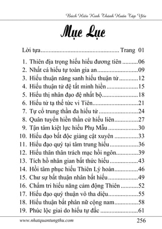 www.nhatquantungthu.com 256
Bách Hi u Kinh Thánh Hu n T p Y u
Lời tựa.................................................. Trang 01
1. Thiên địa trọng hiếu hiếu đương tiên ..........06
2. Nhất cá hiếu tự toàn gia an..........................09
3. Hiếu thuận năng sanh hiếu thuận tử............12
4. Hiếu thuận tử đệ tất minh hiền....................15
5. Hiếu thị nhân đạo đệ nhất bộ.......................18
6. Hiếu tử tạ thế tức vi Tiên.............................21
7. Tự cổ trung thần đa hiếu tử .........................24
8. Quân tuyển hiền thần cử hiếu liên...............27
9. Tận tâm kiệt lực hiếu Phụ Mẫu ...................30
10. Hiếu đạo bất độc giảng cật xuyên ...............33
11. Hiếu đạo quý tại tâm trung hiếu..................36
12. Hiếu thân thân trách mạc hồi ngôn..............39
13. Tích hồ nhân gian bất thức hiếu..................43
14. Hồi tâm phục hiếu Thiên Lý hoàn...............46
15. Chư sự bất thuận nhân bất hiếu...................49
16. Chẩm tri hiếu năng cảm động Thiên...........52
17. Hiếu đạo quý thuận vô tha diệu...................55
18. Hiếu thuận bất phân nữ cộng nam...............58
19. Phúc lộc giai do hiếu tự đắc ........................61
 