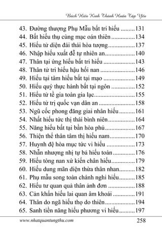 www.nhatquantungthu.com 258
Bách Hi u Kinh Thánh Hu n T p Y u
43. Đường thượng Phụ Mẫu bất tri hiếu .........131
44. Bất hiếu thụ cùng mạc oán thiên...............134
45. Hiếu tử diện đái thái hòa tượng.................137
46. Nhập hiếu xuất đễ tự nhiên an...................140
47. Thân tại ứng hiếu bất tri hiếu ....................143
48. Thân tử tri hiếu hậu hối nan ......................146
49. Hiếu tại tâm hiếu bất tại mạo ....................149
50. Hiếu quý thực hành bất tại ngôn ...............152
51. Hiếu tử tề gia toàn gia lạc..........................155
52. Hiếu tử trị quốc vạn dân an .......................158
53. Ngũ cốc phong đăng giai nhân hiếu..........161
54. Nhất hiếu tức thị thái bình niên.................164
55. Năng hiếu bất tại bần hòa phú...................167
56. Thiện thể thân tâm thị hiếu nam................170
57. Huynh đệ hòa mục tức vi hiếu ..................173
58. Nhẫn nhượng nhị tự bả hiếu toàn..............176
59. Hiếu tòng nan xứ kiến chân hiếu...............179
60. Hiếu dung mãn diện thừa thân nhan..........182
61. Phụ mẫu song toàn chánh nghi hiếu..........185
62. Hiếu tư quan quả thân ảnh đơn .................188
63. Cản khẩn hiếu lai quan âm khoái ..............191
64. Thân do ngã hiếu thọ do thiên...................194
65. Sanh tiền năng hiếu phương vi hiếu..........197
 