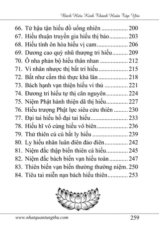 www.nhatquantungthu.com 259
Bách Hi u Kinh Thánh Hu n T p Y u
66. Tử hậu tận hiếu đồ uổng nhiên ................. 200
67. Hiếu thuận truyền gia hiếu thị bảo............ 203
68. Hiếu tính ôn hòa hiếu vị cam.................... 206
69. Dương cao quỳ nhũ thượng tri hiếu.......... 209
70. Ô nha phản bộ hiếu thân nhan .................. 212
71. Vi nhân nhược thị bất tri hiếu................... 215
72. Bất như cầm thú thực khả lân ................... 218
73. Bách hạnh vạn thiện hiếu vi thủ ............... 221
74. Đương tri hiếu tự thị căn nguyên.............. 224
75. Niệm Phật hành thiện dã thị hiếu.............. 227
76. Hiếu trượng Phật lực siêu cửu thiên ......... 230
77. Đại tai hiếu hồ đại tai hiếu........................ 233
78. Hiếu hĩ vô cùng hiếu vô biên.................... 236
79. Thử thiên cú cú bất ly hiếu ....................... 239
80. Ly hiếu nhân luân điên đảo điên............... 242
81. Niệm đắc thập biến thiên cá hiếu.............. 245
82. Niệm đắc bách biến vạn hiếu toàn............ 247
83. Thiên biến vạn biến thường thường niệm. 250
84. Tiêu tai miễn nạn bách hiếu thiên............. 253
 
