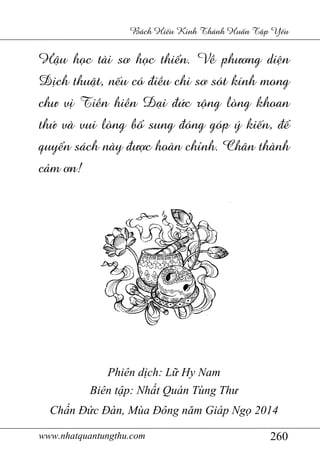 www.nhatquantungthu.com 260
Bách Hi u Kinh Thánh Hu n T p Y u
H u h c tài s h c thi n. V ph ng di n
D ch thu t, n u có "i u chi s sót kính mong
ch v Ti n hi n ()i "*c r,ng lòng khoan
th* và vui lòng b1 sung "óng góp ý ki n, "
quy n sách này " 5c hoàn ch6nh. Chân thành
c9m n!
Phiên dịch: Lữ Hy Nam
Biên tập: Nhất Quán Tùng Thư
Chấn Đức Đàn, Mùa Đông năm Giáp Ngọ 2014
 