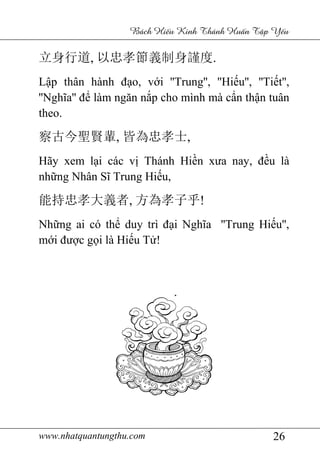 www.nhatquantungthu.com 26
Bách Hi u Kinh Thánh Hu n T p Y u
立身行道, 以忠孝節義制身謹度.
Lập thân hành đạo, với ''Trung'', ''Hiếu'', ''Tiết'',
''Nghĩa'' để làm ngăn nắp cho mình mà cẩn thận tuân
theo.
察古今聖賢輩, 皆為忠孝士,
Hãy xem lại các vị Thánh Hiền xưa nay, đều là
những Nhân Sĩ Trung Hiếu,
能持忠孝大義者, 方為孝子乎!
Những ai có thể duy trì đại Nghĩa ''Trung Hiếu'',
mới được gọi là Hiếu Tử!
 