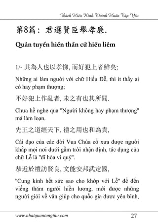 www.nhatquantungthu.com 27
Bách Hi u Kinh Thánh Hu n T p Y u
第第第第8888篇篇篇篇:::: 君選賢臣舉孝廉君選賢臣舉孝廉君選賢臣舉孝廉君選賢臣舉孝廉....
Quân tuyển hiền thần cử hiếu liêm
1/- 其為人也以孝悌, 而好犯上者鮮矣;
Những ai làm người với chữ Hiếu Đễ, thì ít thấy ai
có hay phạm thượng;
不好犯上作亂者, 未之有也其所聞.
Chưa hề nghe qua ''Người không hay phạm thượng''
mà làm loạn.
先王之道經天下, 禮之用也和為貴,
Cái đạo của các đời Vua Chúa cổ xưa được người
khắp mọi nơi dưới gầm trời nhận định, tác dụng của
chữ Lễ là ''dĩ hòa vi quý''.
恭近於禮訪賢良, 文能安邦武定國,
''Cung kính hết sức sao cho khớp với Lễ'' để đến
viếng thăm người hiền lương, mới được những
người giỏi về văn giúp cho quốc gia được yên bình,
 