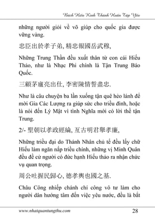 www.nhatquantungthu.com 28
Bách Hi u Kinh Thánh Hu n T p Y u
những người giỏi về võ giúp cho quốc gia được
vững vàng.
忠臣出於孝子弟, 精忠報國岳武穆,
Những Trung Thần đều xuất thân từ con cái Hiếu
Thảo, như là Nhạc Phi chính là Tận Trung Báo
Quốc.
三顧茅廬亮出仕, 李密陳情誓盡忠.
Như là câu chuyện ba lần xuống tận quê hẻo lánh để
mời Gia Các Lượng ra giúp sức cho triều đình, hoặc
là nói đến Lý Mật vì tình Nghĩa mới có lời thề tận
Trung.
2/- 聖朝以孝政經綸, 亙古明君舉孝廉,
Những triều đại do Thánh Nhân chủ tể đều lấy chữ
Hiếu làm ngăn nắp triều chính, những vị Minh Quân
đều đề cử người có đức hạnh Hiếu thảo ra nhận chức
vụ quan trọng.
周公吐握民歸心, 德孝輿也國之基.
Châu Công nhiếp chánh chí công vô tư làm cho
người dân hướng tâm đến việc yêu nước, đều là bắt
 