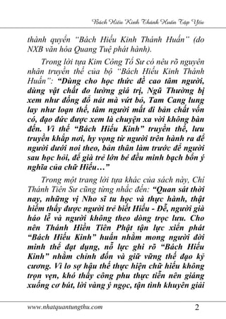 www.nhatquantungthu.com 2
Bách Hi u Kinh Thánh Hu n T p Y u
thành quyển “Bách Hiếu Kinh Thánh Huấn” (do
NXB văn hóa Quang Tuệ phát hành).
Trong lời tựa Kim Công Tổ Sư có nêu rõ nguyên
nhân truyền thế của bộ “Bách Hiếu Kinh Thánh
Huấn”: “Dùng cho học thức đề cao tâm người,
dùng vật chất đo lường giá trị, Ngũ Thường bị
xem như đống đổ nát mà vứt bỏ, Tam Cang lung
lay như loạn thế, tâm người mất đi bản chất vốn
có, đạo đức được xem là chuyện xa vời không bàn
đến. Vì thế “Bách Hiếu Kinh” truyền thế, lưu
truyền khắp nơi, hy vọng từ người trên hành ra để
người dưới noi theo, bản thân làm trước để người
sau học hỏi, để già trẻ lớn bé đều minh bạch bổn ý
nghĩa của chữ Hiếu…”
Trong một trang lời tựa khác của sách này, Chí
Thánh Tiên Sư cũng từng nhắc đến: “Quan sát thời
nay, những vị Nho sĩ tu học và thực hành, thật
hiếm thấy được người trẻ biết Hiếu - Đễ, người già
háo lễ và người không theo dòng trọc lưu. Cho
nên Thánh Hiền Tiên Phật tận lực xiển phát
“Bách Hiếu Kinh” huấn nhằm mong người đời
minh thể đạt dụng, nỗ lực ghi rõ “Bách Hiếu
Kinh” nhằm chỉnh đốn và giữ vững thế đạo kỷ
cương. Vì lo sợ hậu thế thực hiện chữ hiếu không
trọn vẹn, khó thấy công phu thực tiễn nên giáng
xuống cơ bút, lời vàng ý ngọc, tận tình khuyên giải
 