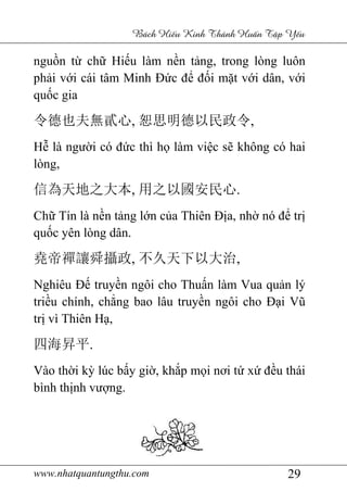 www.nhatquantungthu.com 29
Bách Hi u Kinh Thánh Hu n T p Y u
nguồn từ chữ Hiếu làm nền tảng, trong lòng luôn
phải với cái tâm Minh Đức để đối mặt với dân, với
quốc gia
令德也夫無貳心, 恕思明德以民政令,
Hễ là người có đức thì họ làm việc sẽ không có hai
lòng,
信為天地之大本, 用之以國安民心.
Chữ Tín là nền tảng lớn của Thiên Địa, nhờ nó để trị
quốc yên lòng dân.
堯帝禪讓舜攝政, 不久天下以大治,
Nghiêu Đế truyền ngôi cho Thuấn làm Vua quản lý
triều chính, chẳng bao lâu truyền ngôi cho Đại Vũ
trị vì Thiên Hạ,
四海昇平.
Vào thời kỳ lúc bấy giờ, khắp mọi nơi tứ xứ đều thái
bình thịnh vượng.
 