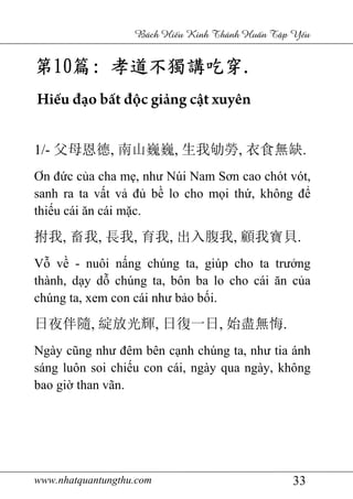www.nhatquantungthu.com 33
Bách Hi u Kinh Thánh Hu n T p Y u
第第第第10101010篇篇篇篇:::: 孝道不獨講吃穿孝道不獨講吃穿孝道不獨講吃穿孝道不獨講吃穿....
Hiếu đạo bất độc giảng cật xuyên
1/- 父母恩德, 南山巍巍, 生我劬勞, 衣食無缺.
Ơn đức của cha mẹ, như Núi Nam Sơn cao chót vót,
sanh ra ta vất vả đủ bề lo cho mọi thứ, không để
thiếu cái ăn cái mặc.
拊我, 畜我, 長我, 育我, 出入腹我, 顧我寶貝.
Vỗ về - nuôi nấng chúng ta, giúp cho ta trưởng
thành, dạy dỗ chúng ta, bôn ba lo cho cái ăn của
chúng ta, xem con cái như bảo bối.
日夜伴隨, 綻放光輝, 日復一日, 始盡無悔.
Ngày cũng như đêm bên cạnh chúng ta, như tia ánh
sáng luôn soi chiếu con cái, ngày qua ngày, không
bao giờ than vãn.
 