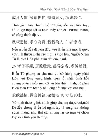 www.nhatquantungthu.com 34
Bách Hi u Kinh Thánh Hu n T p Y u
歲月人催, 臉頰憔悴, 換得兒女, 功成名位.
Thời gian trôi nhanh tuổi đã già, sắc mặt tiều tụy,
đổi được một cái là nhìn thấy con cái trưởng thành,
có công danh địa vị.
欲報恩德, 孝心為貴, 親親為大, 仁者德培.
Nếu muốn đền đáp ơn đức, với Hiếu tâm mới là quý,
với tình thương cha mẹ mới là việc lớn, Người Nhân
Từ là biết luôn phải trau dồi đức hạnh.
2/- 孝子事親, 居致敬意, 晨昏定省, 虔誠以對.
Hiếu Tử phụng sự cha mẹ, cư xử hàng ngày phải
luôn với lòng cung kính, sớm tối nhất định hồi
quang phản chiếu suy xét lại bản thân mình, có phải
là đã toàn tâm toàn ý hết lòng đối mặt với cha mẹ.
承歡濃情, 微言禮節, 菜根淡薄, 方是真味.
Với tình thương hết mình giúp cha mẹ được vui,mỗi
lời đều không thiếu Lễ nghi, tuy là cọng rau không
ngon miệng như thịt cá, nhưng lại có mùi vị chơn
thật của tình yêu thương.
 