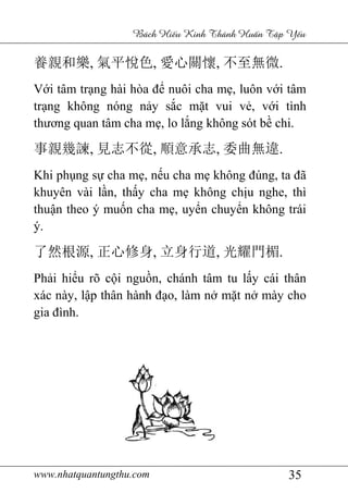 www.nhatquantungthu.com 35
Bách Hi u Kinh Thánh Hu n T p Y u
養親和樂, 氣平悅色, 愛心關懷, 不至無微.
Với tâm trạng hài hòa để nuôi cha mẹ, luôn với tâm
trạng không nóng nảy sắc mặt vui vẻ, với tình
thương quan tâm cha mẹ, lo lắng không sót bề chi.
事親幾諫, 見志不從, 順意承志, 委曲無違.
Khi phụng sự cha mẹ, nếu cha mẹ không đúng, ta đã
khuyên vài lần, thấy cha mẹ không chịu nghe, thì
thuận theo ý muốn cha mẹ, uyển chuyển không trái
ý.
了然根源, 正心修身, 立身行道, 光耀門楣.
Phải hiểu rõ cội nguồn, chánh tâm tu lấy cái thân
xác này, lập thân hành đạo, làm nở mặt nở mày cho
gia đình.
 