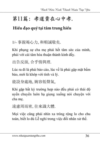 www.nhatquantungthu.com 36
Bách Hi u Kinh Thánh Hu n T p Y u
第第第第11111111篇篇篇篇:::: 孝道貴在心中孝孝道貴在心中孝孝道貴在心中孝孝道貴在心中孝....
Hiếu đạo quý tại tâm trung hiếu
1/- 事親竭心力, 和順誠敬矣.
Khi phụng sự cha mẹ phải hết tâm sức của mình,
phải với cái tâm hòa thuận thành kính đấy.
出告反面, 合乎情與理.
Lúc ra đi là phải báo cáo, lúc về là phải gặp mặt bẩm
báo, mới là khớp với tình và lý.
能設身處地, 婉容低聲氣,
Khi gặp bất kỳ trường hợp nào đều phải có thái độ
uyển chuyển luôn hạ giọng xuống nói chuyện với
cha mẹ.
遠慮周而密, 往來識大體.
Mọi việc cũng phải nhìn xa trông rộng lo cho chu
toàn, biết lo đủ Lễ nghi trong việc đối nhân xử thế.
 