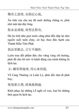 www.nhatquantungthu.com 37
Bách Hi u Kinh Thánh Hu n T p Y u
鞠育之恩情, 永銘記心底,
Ân tình của cha mẹ đã nuôi dưỡng chúng ta, phải
nhớ mãi tận đáy lòng.
點水泉湧報, 效聖法賢奇,
Dù ân tình như giọt nước cũng phải đền đáp lại như
nguồn suối tuôn chảy, cứ học theo đức hạnh của
Thánh Hiền Tiên Phật.
敦品更勵志, 言行不越矩.
Luôn trau dồi phẩm đức cho vững vàng chí hướng,
phải để cho lời nói và hành động của mình không bị
lệch lạc.
2/- 綱常與倫理, 用心來倡提,
Về Cang Thường và Luân Lý, phải dốc tâm đi phát
huy,
恢復那古禮, 移風挽頹溺.
Khôi phục lại những Lễ nghi cổ xưa, loại bỏ những
thói quen bị lệch lạc.
 