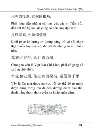 www.nhatquantungthu.com
承先啓後進, 宜鞏固根基
Phải thừa tiếp nh
dẫn dắt thế hệ sau, đ
反樸歸真, 少煩惱憂慮
Khôi phục lại lươ
thật thuần túy c
não.
萬靈之首兮, 孝行來力舉
Chúng ta vốn là V
xướng chữ Hiếu.
齊家和安樂, 能立身與揚名
Vậy là Cả nhà đư
được đứng vững mà
danh tiếng thơm th
www.nhatquantungthu.com
Bách Hi u Kinh Thánh Hu
宜鞏固根基,
p những cái hay của các v
sau, để củng cố nền tảng đ
少煩惱憂慮.
i lương tri lương năng trở v
n túy của nó, để bớt đi những lo âu phi
孝行來力舉,
n là Vạn Vật Chi Linh, phải c
u.
能立身與揚名, 威儀傳千里
nhà được an vui, rồi có thể
ng mà đi đến dương danh h
ơm tho truyền xa khắp ngàn d
38
u Kinh Thánh Hu n T p Y u
a các vị Tiền Bối,
ng đạo đức.
về với chơn
ng lo âu phiền
i cố gắng đề
威儀傳千里.
để tự mình
ương danh hậu thế,
p ngàn dặm.
 