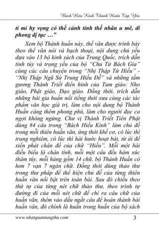 www.nhatquantungthu.com 3
Bách Hi u Kinh Thánh Hu n T p Y u
tỉ mỉ hy vọng có thể cảnh tỉnh thế nhân u mê, di
phong dị tục …”
Xem bộ Thánh huấn này, thể văn được trình bày
theo thể văn nói và bạch thoại, nội dung chủ yếu
dựa vào 13 bộ kinh sách của Trung Quốc, trích dẫn
tinh túy và trọng yếu của bộ “Chu Tử Bách Gia”
cùng các câu chuyện trong “Nhị Thập Tứ Hiếu” -
“Nhị Thập Ngũ Sử Trung Hiếu Đễ” và những tấm
gương Thánh Triết điển hình của Tam giáo: Nho
giáo, Phật giáo, Đạo giáo. Đồng thời, trích dẫn
những bài gia huấn nổi tiếng thời xưa cùng các tác
phẩm văn học giá trị, làm cho nội dung bộ Thánh
Huấn càng thêm phong phú, làm cho người đọc ca
ngợi không ngừng. Chư vị Thánh Triết Tiên Phật
dùng 84 câu trong “Bách Hiếu Kinh” làm chủ đề
trong mỗi thiên huấn văn, ứng thời khế cơ, có lúc thì
trang nghiêm, có lúc thì hài hước hoạt bát, từ ái để
xiển phát chân đế của chữ “Hiếu”. Mỗi một bài
điều biểu lộ chân tình, mỗi một câu đều hàm xúc
thâm túy, mỗi hàng gồm 14 chữ, bộ Thánh Huấn có
hơn 7 vạn 7 ngàn chữ. Đồng thời dùng thảo thư
trong thư pháp để thể hiện chủ đề của từng thiên
huấn văn nổi bật trên toàn bài. Sau đó chiếu theo
thứ tự của từng nét chữ thảo thư, theo trình tự
đường đi của mỗi nét chữ để chỉ ra câu chữ của
huấn văn, thêm vào dấu ngắt câu để hoàn thành bài
huấn văn, đó chính là huấn trong huấn của bộ sách
 