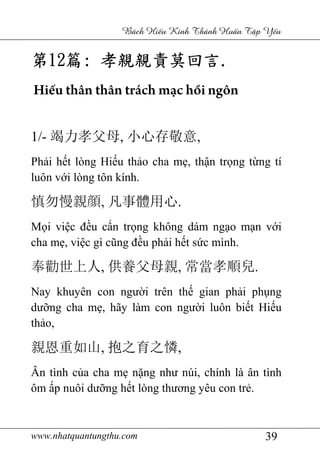 www.nhatquantungthu.com 39
Bách Hi u Kinh Thánh Hu n T p Y u
第第第第12121212篇篇篇篇:::: 孝親親責莫回言孝親親責莫回言孝親親責莫回言孝親親責莫回言....
Hiếu thân thân trách mạc hồi ngôn
1/- 竭力孝父母, 小心存敬意,
Phải hết lòng Hiếu thảo cha mẹ, thận trọng từng tí
luôn với lòng tôn kính.
慎勿慢親顔, 凡事體用心.
Mọi việc đều cẩn trọng không dám ngạo mạn với
cha mẹ, việc gì cũng đều phải hết sức mình.
奉勸世上人, 供養父母親, 常當孝順兒.
Nay khuyên con người trên thế gian phải phụng
dưỡng cha mẹ, hãy làm con người luôn biết Hiếu
thảo,
親恩重如山, 抱之育之憐,
Ân tình của cha mẹ nặng như núi, chính là ân tình
ôm ấp nuôi dưỡng hết lòng thương yêu con trẻ.
 