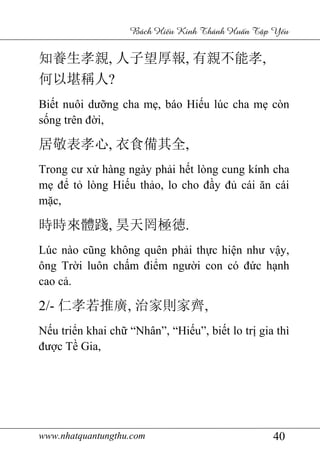 www.nhatquantungthu.com 40
Bách Hi u Kinh Thánh Hu n T p Y u
知養生孝親, 人子望厚報, 有親不能孝,
何以堪稱人?
Biết nuôi dưỡng cha mẹ, báo Hiếu lúc cha mẹ còn
sống trên đời,
居敬表孝心, 衣食備其全,
Trong cư xử hàng ngày phải hết lòng cung kính cha
mẹ để tỏ lòng Hiếu thảo, lo cho đầy đủ cái ăn cái
mặc,
時時來體踐, 昊天罔極徳.
Lúc nào cũng không quên phải thực hiện như vậy,
ông Trời luôn chấm điểm người con có đức hạnh
cao cả.
2/- 仁孝若推廣, 治家則家齊,
Nếu triển khai chữ “Nhân”, “Hiếu”, biết lo trị gia thì
được Tề Gia,
 